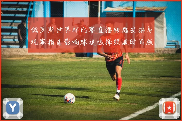 俄罗斯世界杯比赛直播转播安排与观赛指南影响球迷选择频道时间版权说明