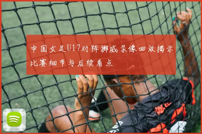 中国女足U17对阵挪威录像回放揭示比赛细节与后续看点