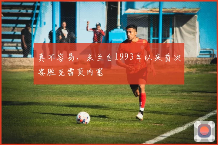 真不容易，米兰自1993年以来首次客胜克雷莫内塞