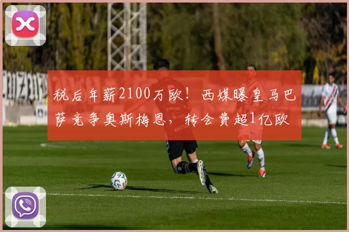税后年薪2100万欧！西媒曝皇马巴萨竞争奥斯梅恩，转会费超1亿欧