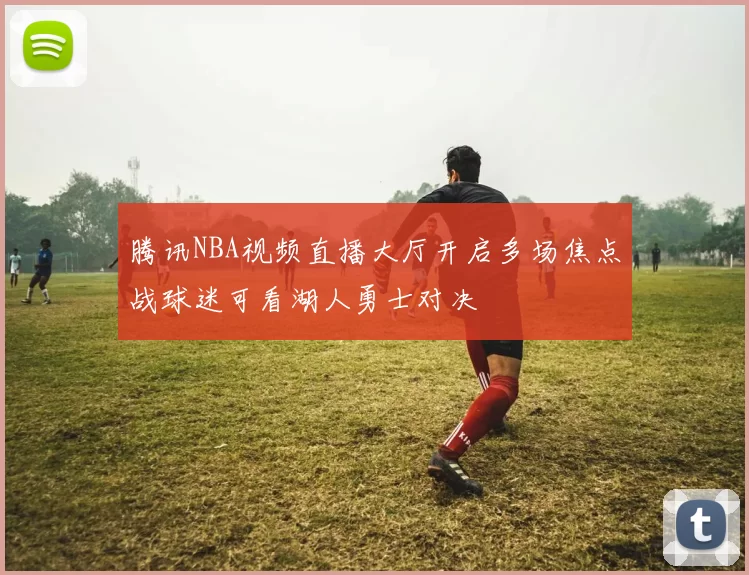 腾讯NBA视频直播大厅开启多场焦点战球迷可看湖人勇士对决