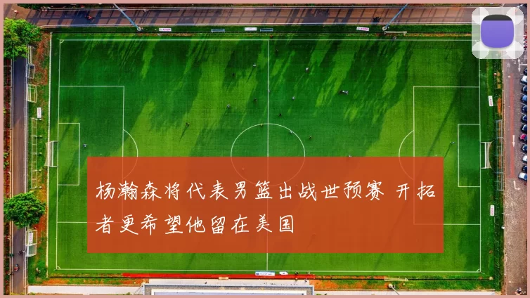 杨瀚森将代表男篮出战世预赛 开拓者更希望他留在美国