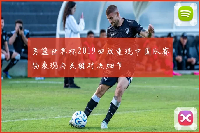 男篮世界杯2019回放重现中国队赛场表现与关键对决细节