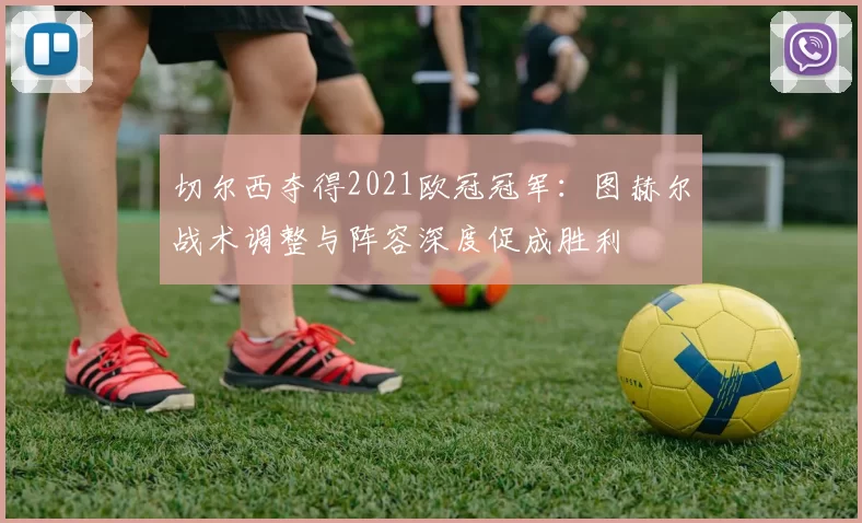 切尔西夺得2021欧冠冠军:图赫尔战术调整与阵容深度促成胜利