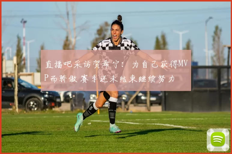 直播吧采访贺希宁：为自己获得MVP而骄傲 赛季还未结束继续努力