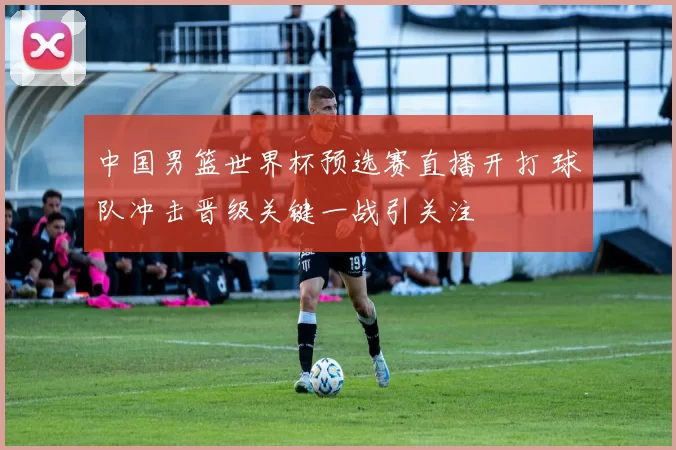 中国男篮世界杯预选赛直播开打 球队冲击晋级关键一战引关注